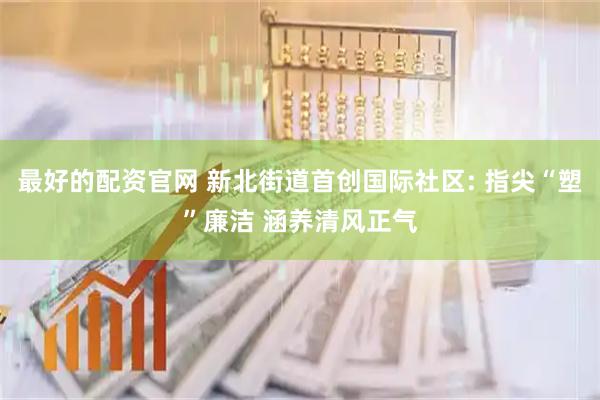 最好的配资官网 新北街道首创国际社区: 指尖“塑”廉洁 涵养清风正气