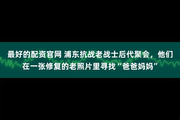 最好的配资官网 浦东抗战老战士后代聚会，他们在一张修复的老照片里寻找“爸爸妈妈”