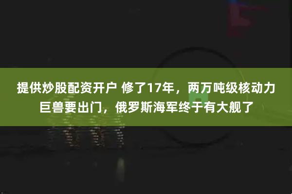 提供炒股配资开户 修了17年，两万吨级核动力巨兽要出门，俄罗斯海军终于有大舰了