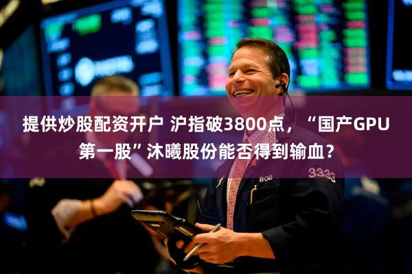 提供炒股配资开户 沪指破3800点，“国产GPU第一股”沐曦股份能否得到输血？