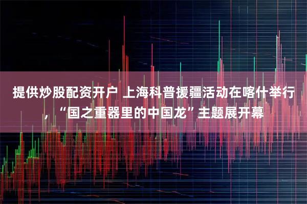 提供炒股配资开户 上海科普援疆活动在喀什举行，“国之重器里的中国龙”主题展开幕