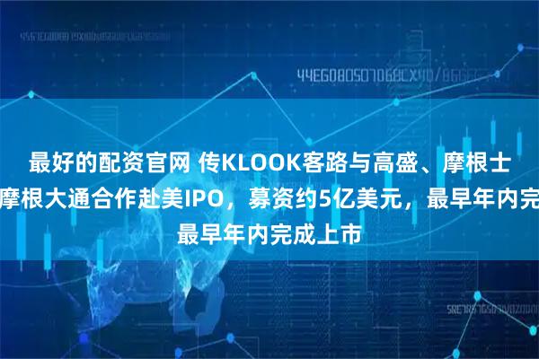 最好的配资官网 传KLOOK客路与高盛、摩根士丹利、摩根大通合作赴美IPO，募资约5亿美元，最早年内完成上市