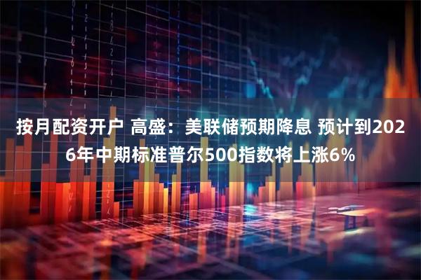 按月配资开户 高盛：美联储预期降息 预计到2026年中期标准普尔500指数将上涨6%