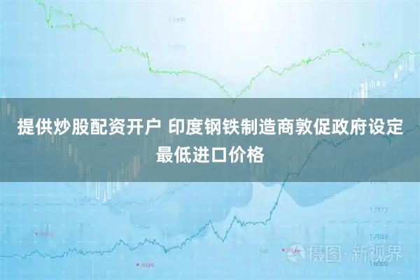 提供炒股配资开户 印度钢铁制造商敦促政府设定最低进口价格