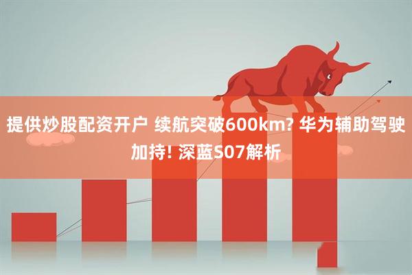 提供炒股配资开户 续航突破600km? 华为辅助驾驶加持! 深蓝S07解析