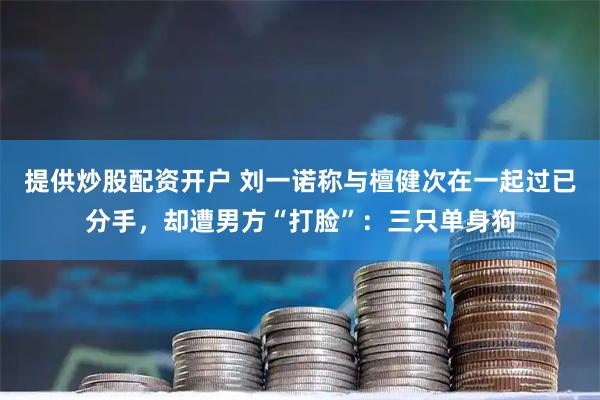 提供炒股配资开户 刘一诺称与檀健次在一起过已分手，却遭男方“打脸”：三只单身狗